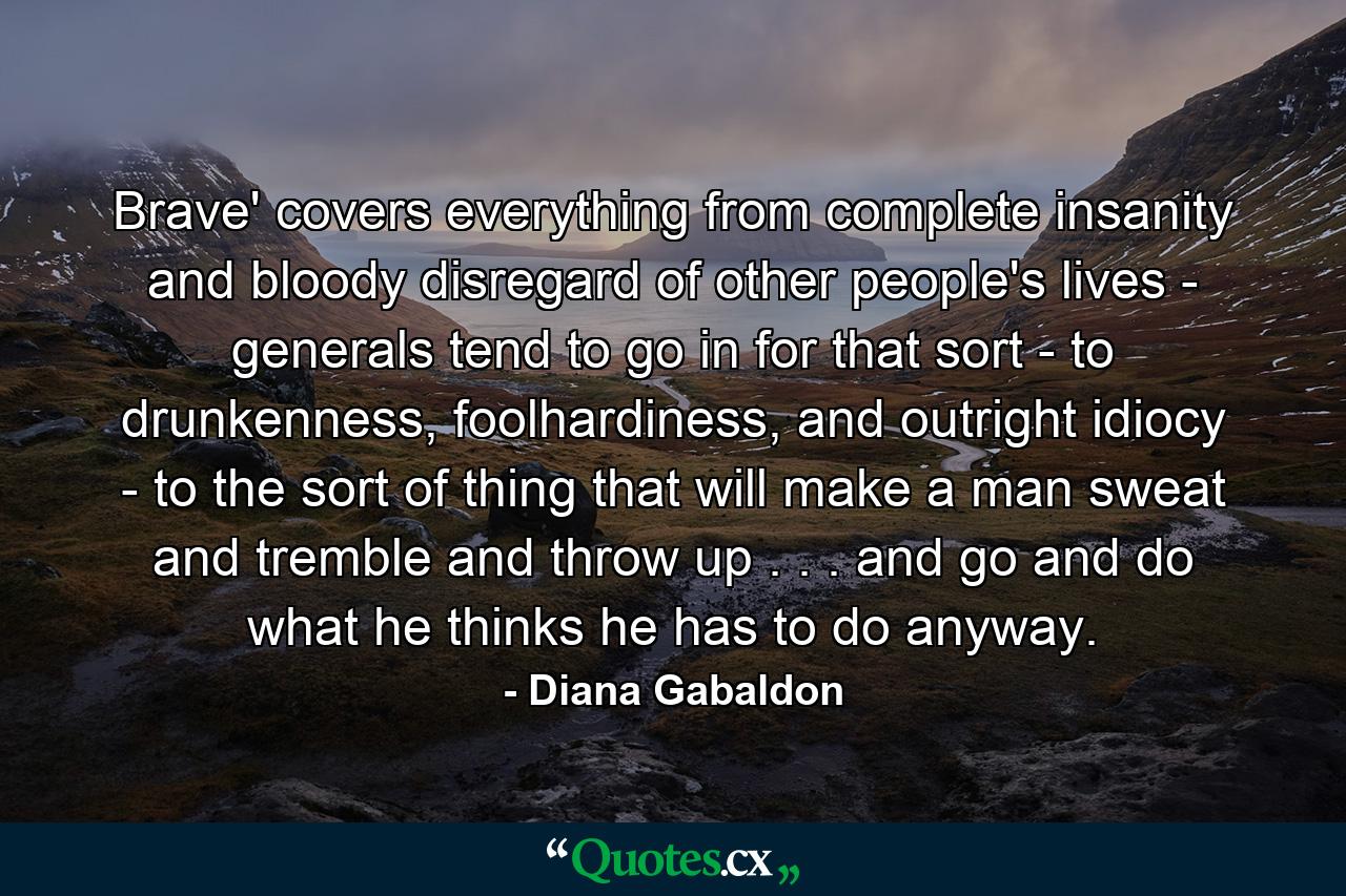 Brave' covers everything from complete insanity and bloody disregard of other people's lives - generals tend to go in for that sort - to drunkenness, foolhardiness, and outright idiocy - to the sort of thing that will make a man sweat and tremble and throw up . . . and go and do what he thinks he has to do anyway. - Quote by Diana Gabaldon