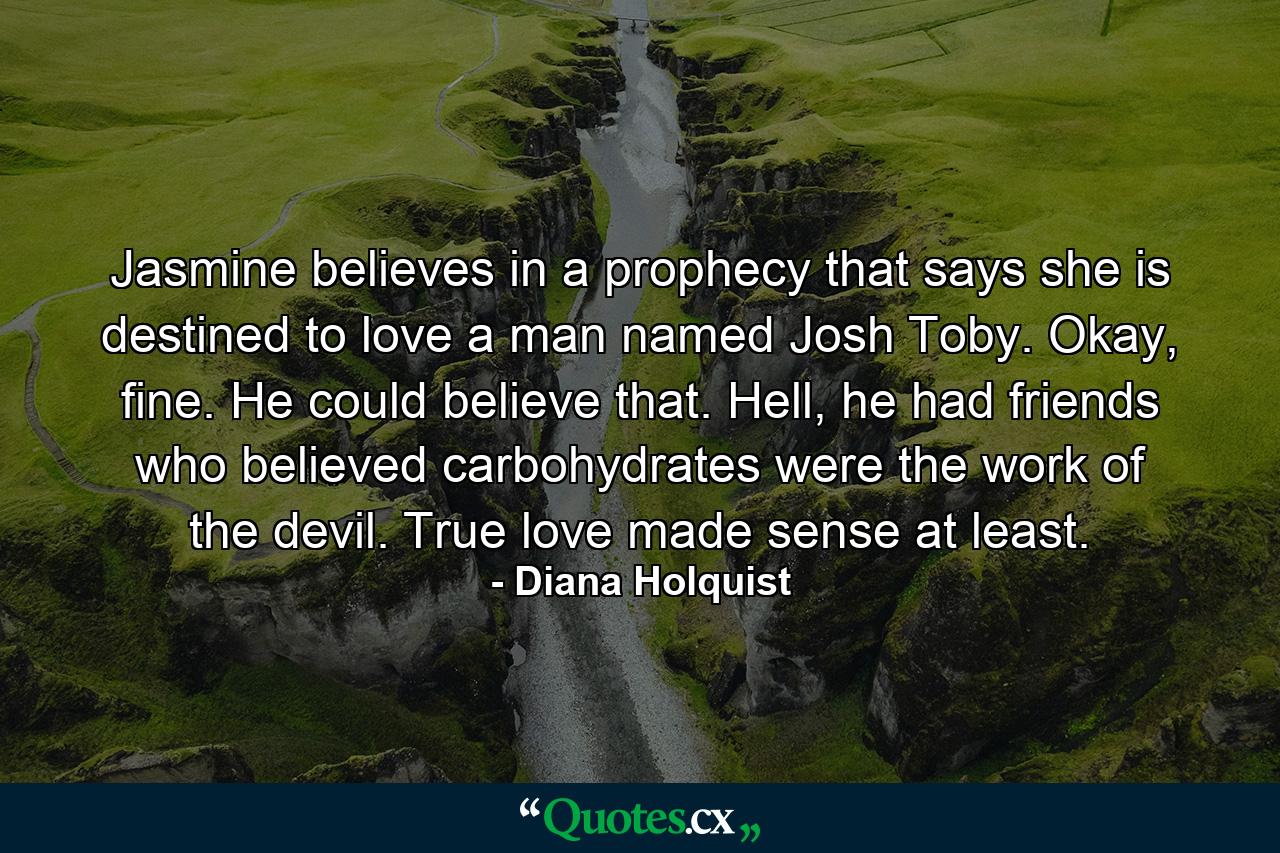 Jasmine believes in a prophecy that says she is destined to love a man named Josh Toby. Okay, fine. He could believe that. Hell, he had friends who believed carbohydrates were the work of the devil. True love made sense at least. - Quote by Diana Holquist