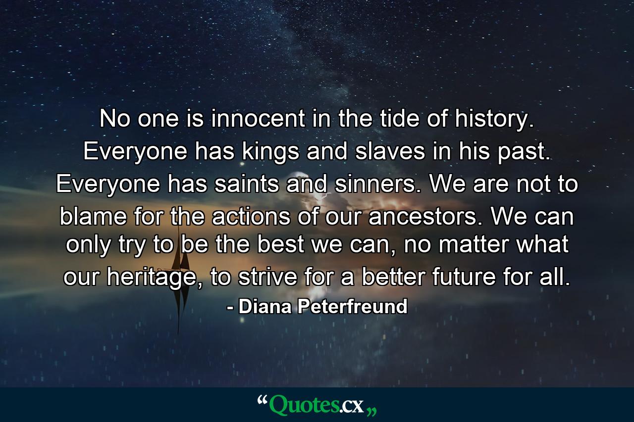 No one is innocent in the tide of history. Everyone has kings and slaves in his past. Everyone has saints and sinners. We are not to blame for the actions of our ancestors. We can only try to be the best we can, no matter what our heritage, to strive for a better future for all. - Quote by Diana Peterfreund