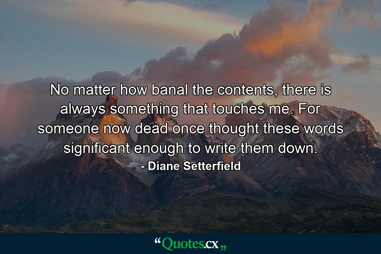 No matter how banal the contents, there is always something that touches me. For someone now dead once thought these words significant enough to write them down. - Quote by Diane Setterfield