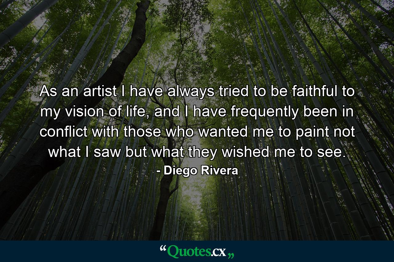 As an artist I have always tried to be faithful to my vision of life, and I have frequently been in conflict with those who wanted me to paint not what I saw but what they wished me to see. - Quote by Diego Rivera