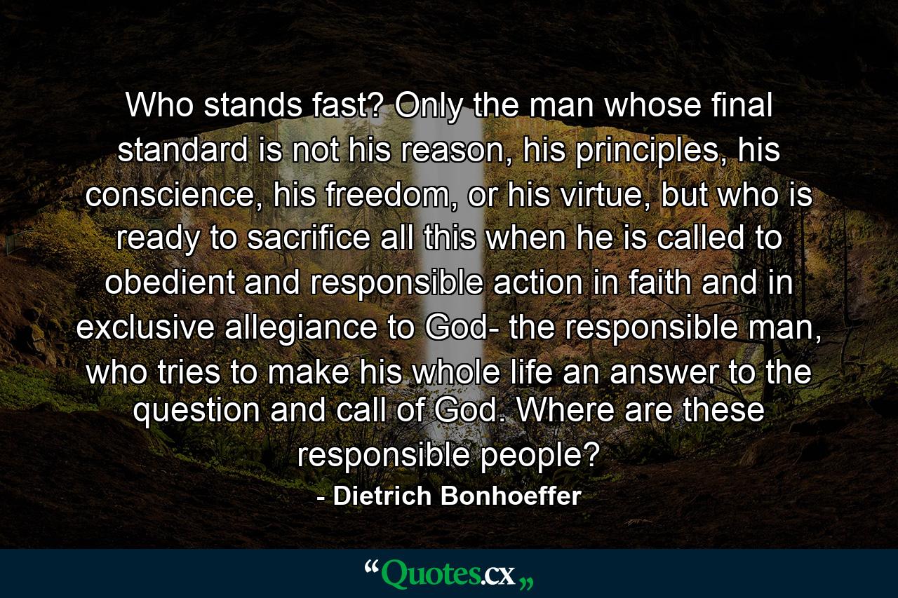 Who stands fast? Only the man whose final standard is not his reason, his principles, his conscience, his freedom, or his virtue, but who is ready to sacrifice all this when he is called to obedient and responsible action in faith and in exclusive allegiance to God- the responsible man, who tries to make his whole life an answer to the question and call of God. Where are these responsible people? - Quote by Dietrich Bonhoeffer