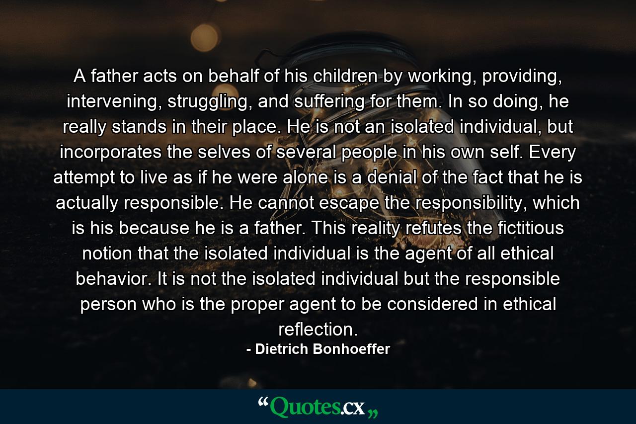 A father acts on behalf of his children by working, providing, intervening, struggling, and suffering for them. In so doing, he really stands in their place. He is not an isolated individual, but incorporates the selves of several people in his own self. Every attempt to live as if he were alone is a denial of the fact that he is actually responsible. He cannot escape the responsibility, which is his because he is a father. This reality refutes the fictitious notion that the isolated individual is the agent of all ethical behavior. It is not the isolated individual but the responsible person who is the proper agent to be considered in ethical reflection. - Quote by Dietrich Bonhoeffer