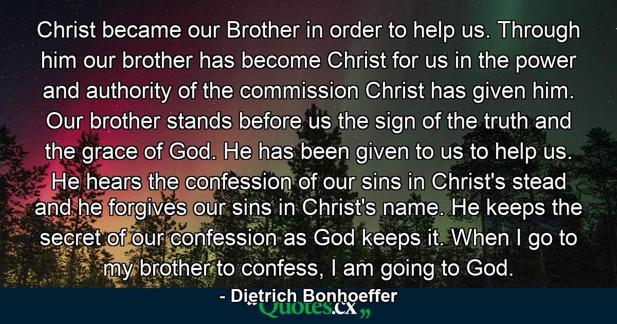 Christ became our Brother in order to help us. Through him our brother has become Christ for us in the power and authority of the commission Christ has given him. Our brother stands before us the sign of the truth and the grace of God. He has been given to us to help us. He hears the confession of our sins in Christ's stead and he forgives our sins in Christ's name. He keeps the secret of our confession as God keeps it. When I go to my brother to confess, I am going to God. - Quote by Dietrich Bonhoeffer