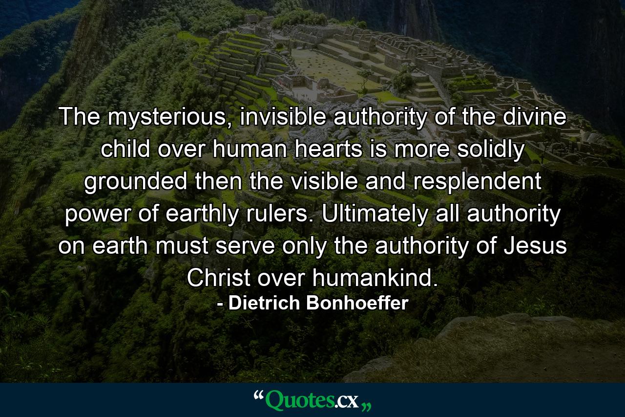 The mysterious, invisible authority of the divine child over human hearts is more solidly grounded then the visible and resplendent power of earthly rulers. Ultimately all authority on earth must serve only the authority of Jesus Christ over humankind. - Quote by Dietrich Bonhoeffer