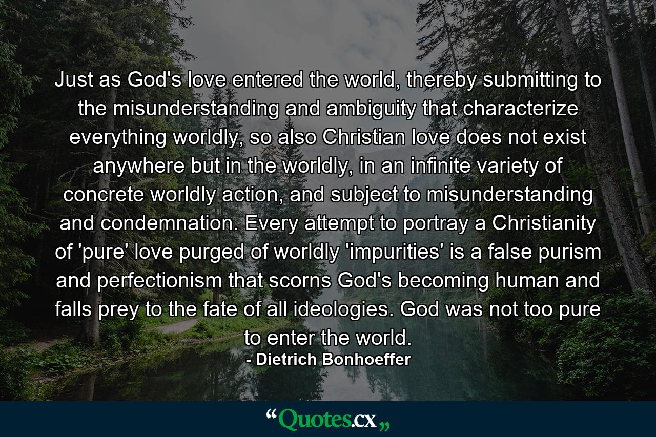 Just as God's love entered the world, thereby submitting to the misunderstanding and ambiguity that characterize everything worldly, so also Christian love does not exist anywhere but in the worldly, in an infinite variety of concrete worldly action, and subject to misunderstanding and condemnation. Every attempt to portray a Christianity of 'pure' love purged of worldly 'impurities' is a false purism and perfectionism that scorns God's becoming human and falls prey to the fate of all ideologies. God was not too pure to enter the world. - Quote by Dietrich Bonhoeffer