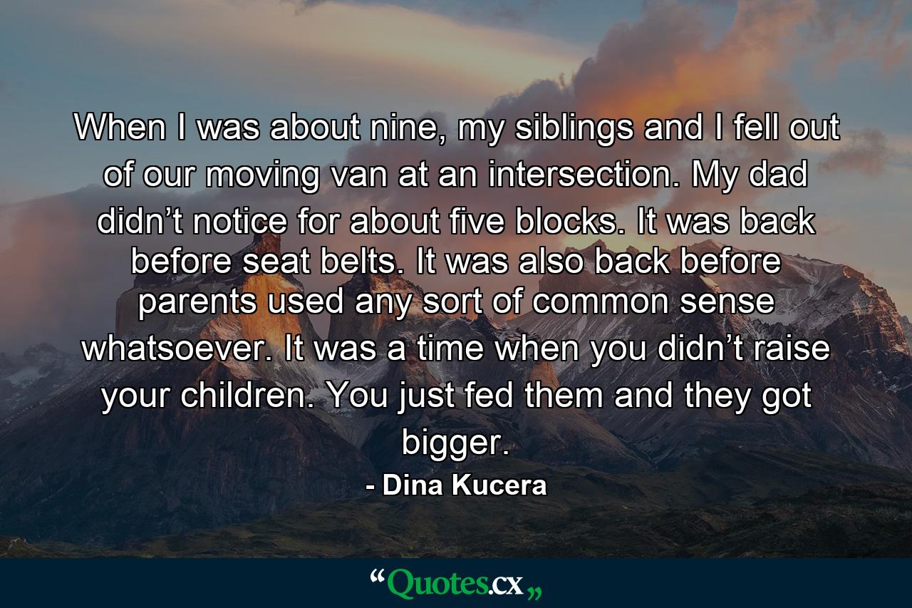 When I was about nine, my siblings and I fell out of our moving van at an intersection. My dad didn’t notice for about five blocks. It was back before seat belts. It was also back before parents used any sort of common sense whatsoever. It was a time when you didn’t raise your children. You just fed them and they got bigger. - Quote by Dina Kucera