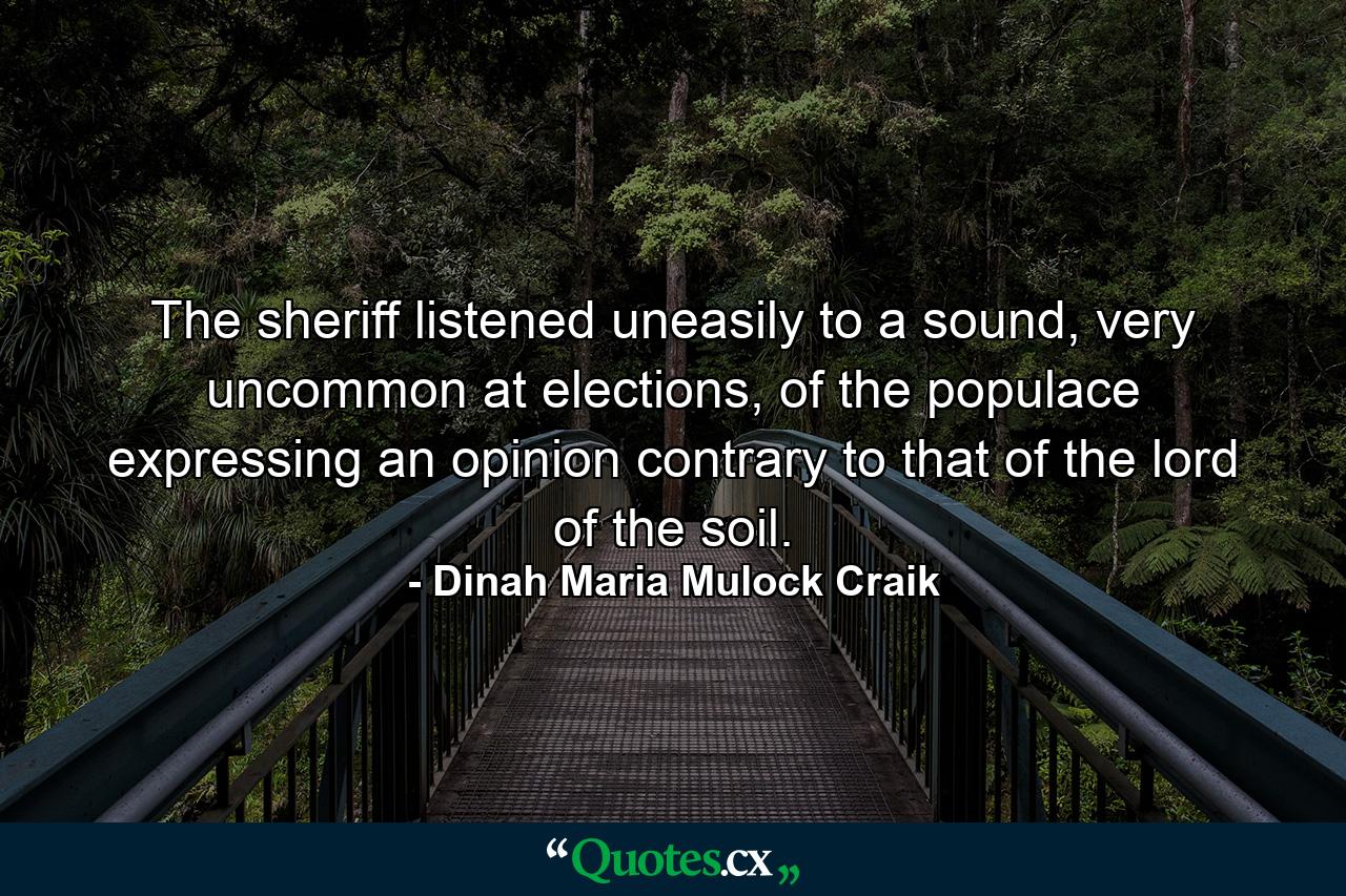 The sheriff listened uneasily to a sound, very uncommon at elections, of the populace expressing an opinion contrary to that of the lord of the soil. - Quote by Dinah Maria Mulock Craik