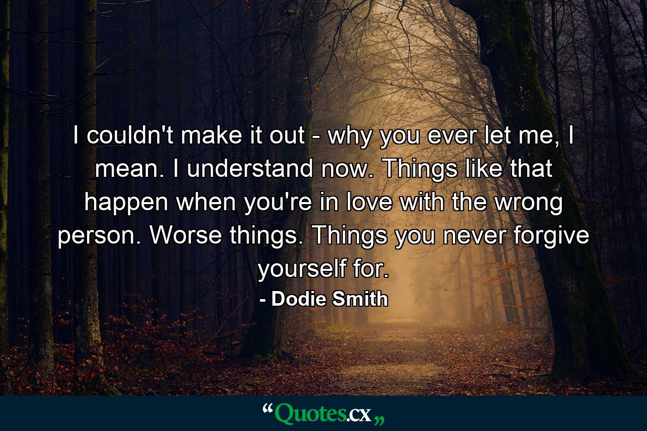 I couldn't make it out - why you ever let me, I mean. I understand now. Things like that happen when you're in love with the wrong person. Worse things. Things you never forgive yourself for. - Quote by Dodie Smith