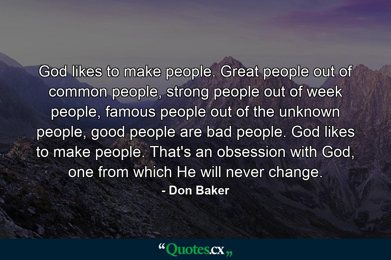 God likes to make people. Great people out of common people, strong people out of week people, famous people out of the unknown people, good people are bad people. God likes to make people. That's an obsession with God, one from which He will never change. - Quote by Don Baker