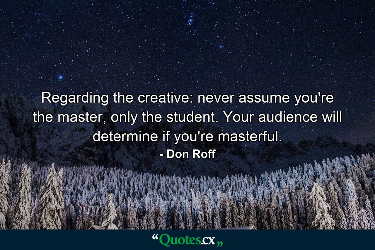 Regarding the creative: never assume you're the master, only the student. Your audience will determine if you're masterful. - Quote by Don Roff