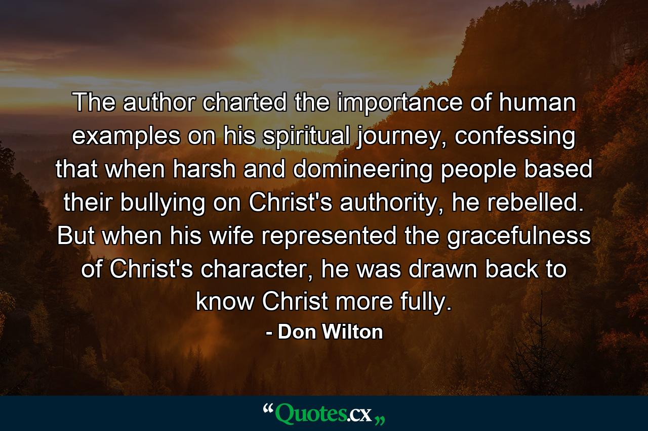 The author charted the importance of human examples on his spiritual journey, confessing that when harsh and domineering people based their bullying on Christ's authority, he rebelled. But when his wife represented the gracefulness of Christ's character, he was drawn back to know Christ more fully. - Quote by Don Wilton