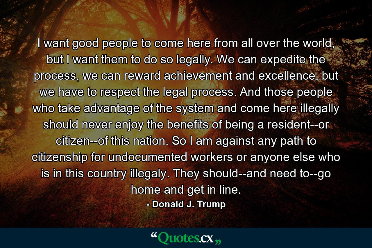 I want good people to come here from all over the world, but I want them to do so legally. We can expedite the process, we can reward achievement and excellence, but we have to respect the legal process. And those people who take advantage of the system and come here illegally should never enjoy the benefits of being a resident--or citizen--of this nation. So I am against any path to citizenship for undocumented workers or anyone else who is in this country illegaly. They should--and need to--go home and get in line. - Quote by Donald J. Trump