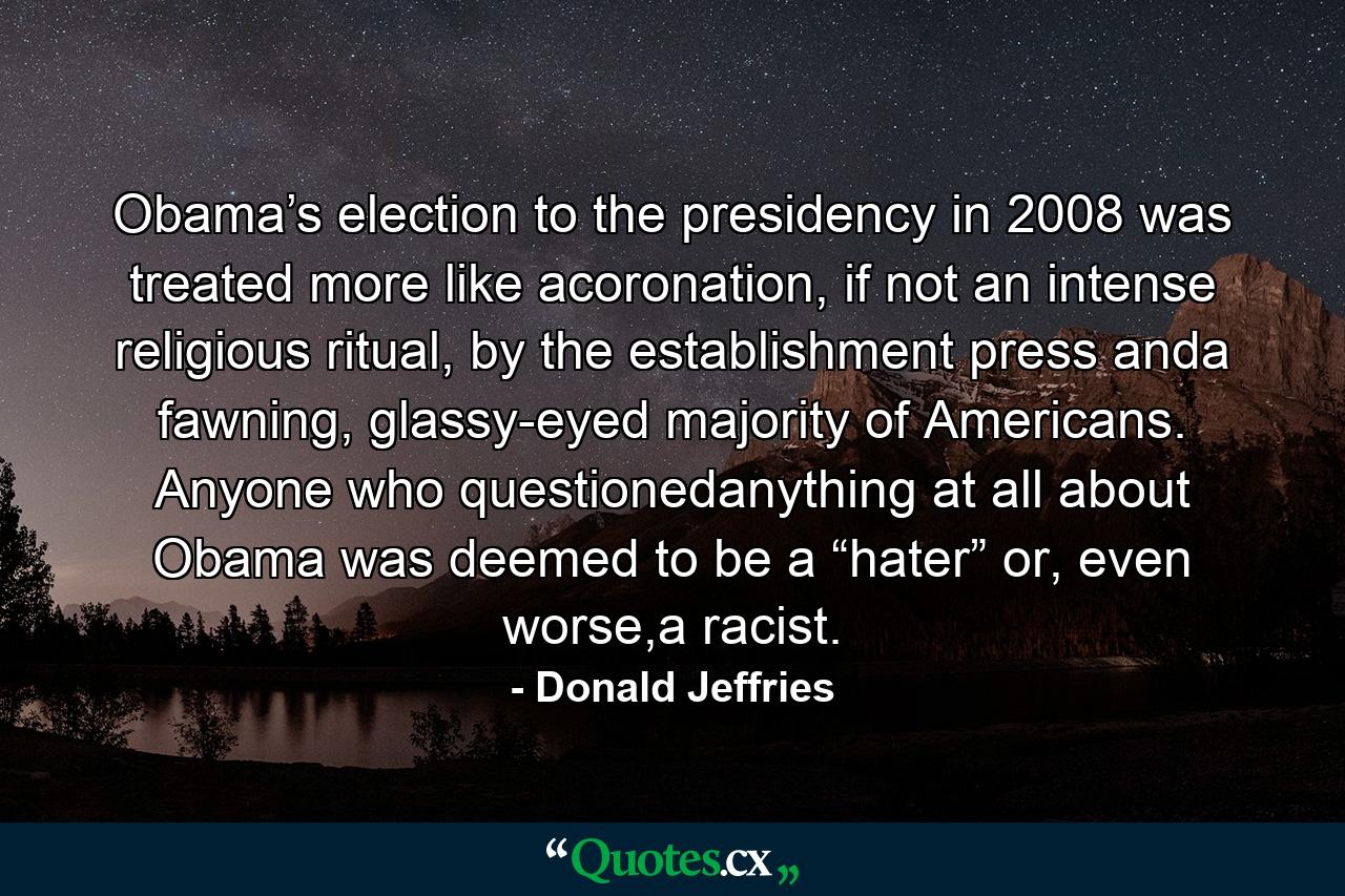 Obama’s election to the presidency in 2008 was treated more like acoronation, if not an intense religious ritual, by the establishment press anda fawning, glassy-eyed majority of Americans. Anyone who questionedanything at all about Obama was deemed to be a “hater” or, even worse,a racist. - Quote by Donald Jeffries