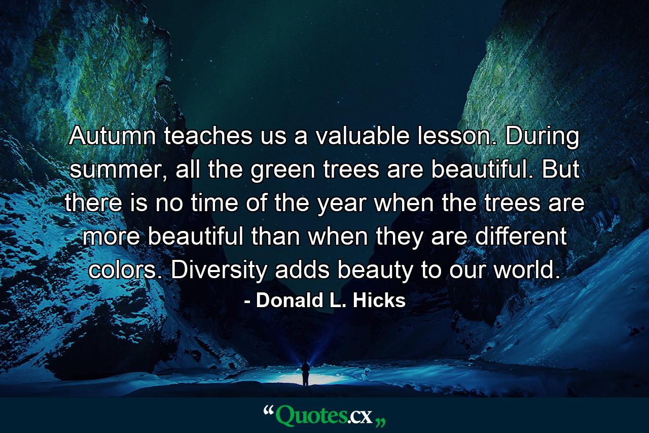 Autumn teaches us a valuable lesson. During summer, all the green trees are beautiful. But there is no time of the year when the trees are more beautiful than when they are different colors. Diversity adds beauty to our world. - Quote by Donald L. Hicks