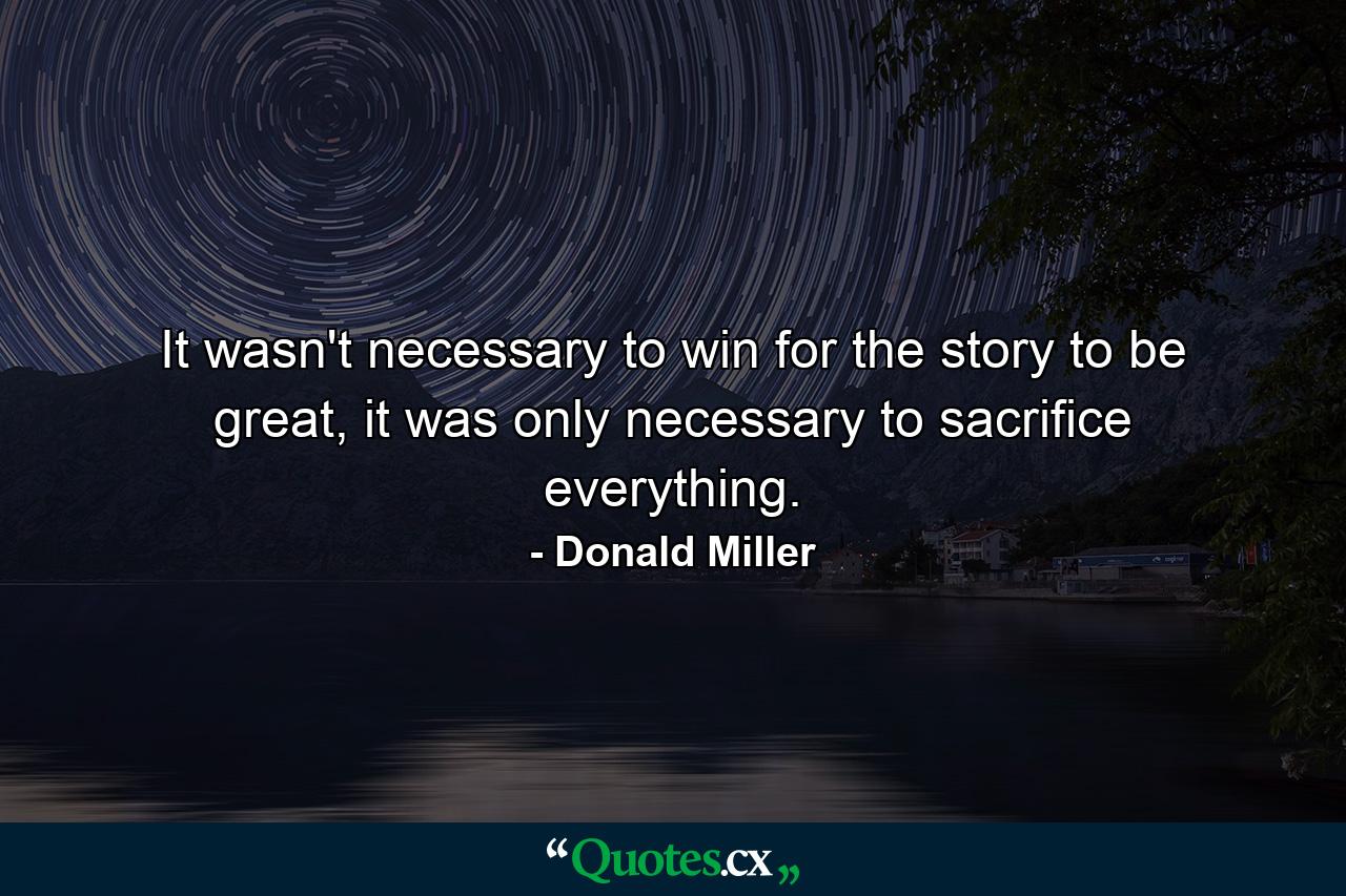 It wasn't necessary to win for the story to be great, it was only necessary to sacrifice everything. - Quote by Donald Miller