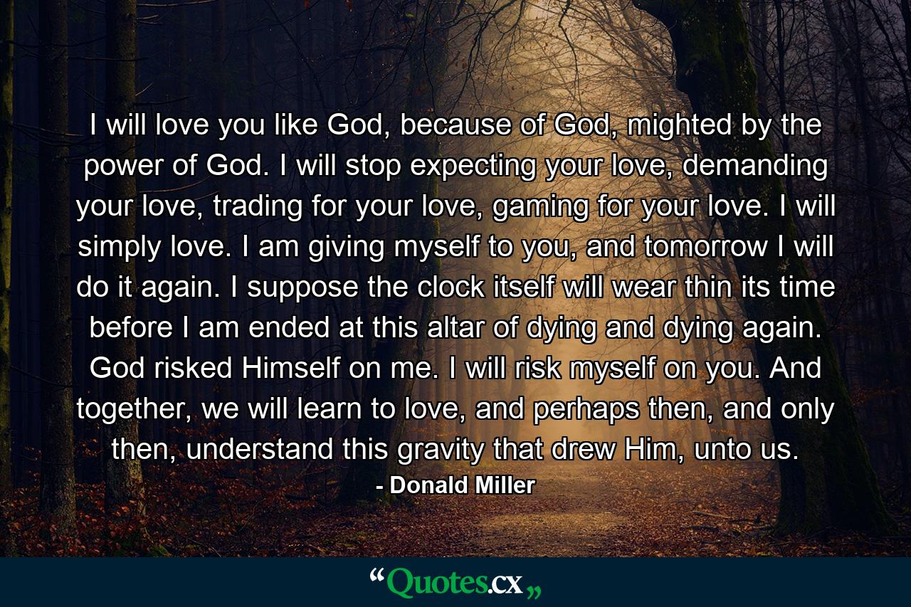 I will love you like God, because of God, mighted by the power of God. I will stop expecting your love, demanding your love, trading for your love, gaming for your love. I will simply love. I am giving myself to you, and tomorrow I will do it again. I suppose the clock itself will wear thin its time before I am ended at this altar of dying and dying again. God risked Himself on me. I will risk myself on you. And together, we will learn to love, and perhaps then, and only then, understand this gravity that drew Him, unto us. - Quote by Donald Miller