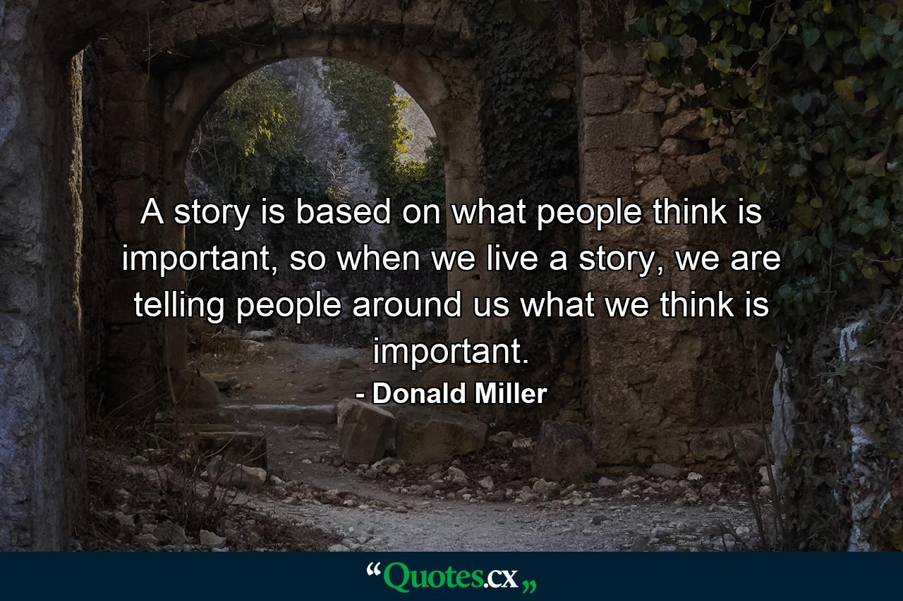 A story is based on what people think is important, so when we live a story, we are telling people around us what we think is important. - Quote by Donald Miller