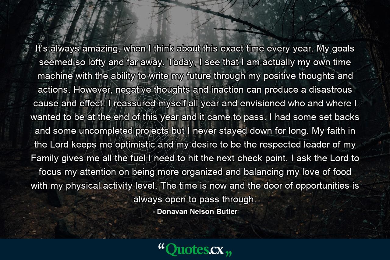 It’s always amazing, when I think about this exact time every year. My goals seemed so lofty and far away. Today, I see that I am actually my own time machine with the ability to write my future through my positive thoughts and actions. However, negative thoughts and inaction can produce a disastrous cause and effect. I reassured myself all year and envisioned who and where I wanted to be at the end of this year and it came to pass. I had some set backs and some uncompleted projects but I never stayed down for long. My faith in the Lord keeps me optimistic and my desire to be the respected leader of my Family gives me all the fuel I need to hit the next check point. I ask the Lord to focus my attention on being more organized and balancing my love of food with my physical activity level. The time is now and the door of opportunities is always open to pass through. - Quote by Donavan Nelson Butler