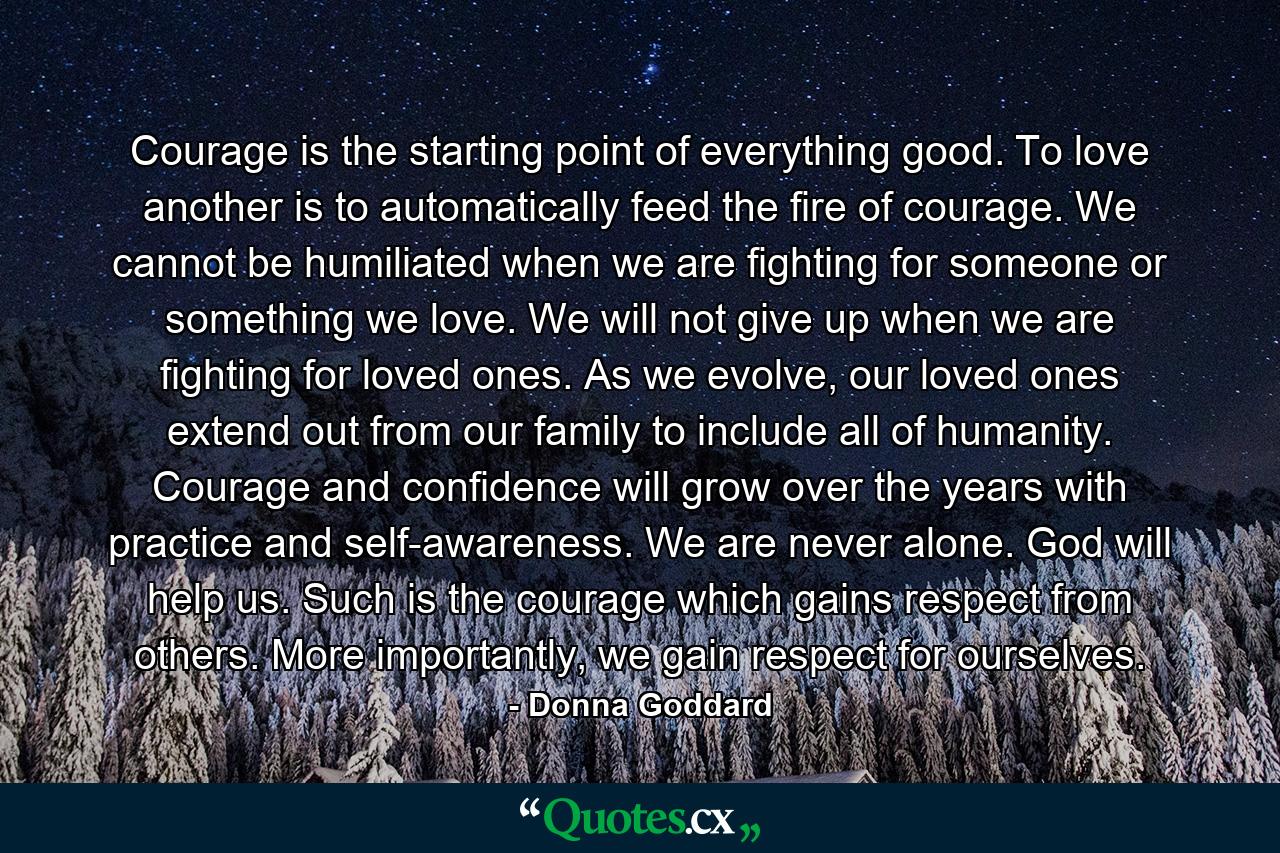 Courage is the starting point of everything good. To love another is to automatically feed the fire of courage. We cannot be humiliated when we are fighting for someone or something we love. We will not give up when we are fighting for loved ones. As we evolve, our loved ones extend out from our family to include all of humanity. Courage and confidence will grow over the years with practice and self-awareness. We are never alone. God will help us. Such is the courage which gains respect from others. More importantly, we gain respect for ourselves. - Quote by Donna Goddard