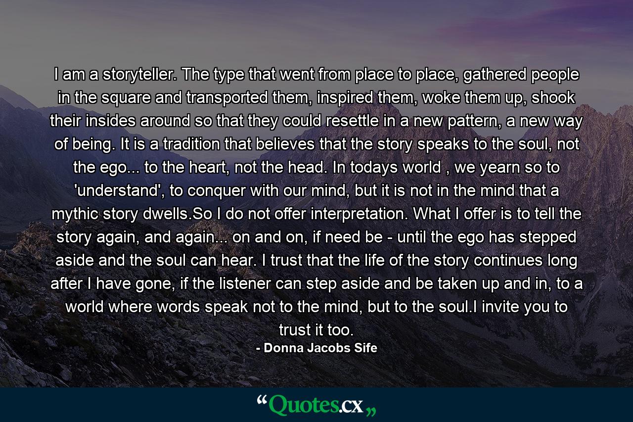 I am a storyteller. The type that went from place to place, gathered people in the square and transported them, inspired them, woke them up, shook their insides around so that they could resettle in a new pattern, a new way of being. It is a tradition that believes that the story speaks to the soul, not the ego... to the heart, not the head. In todays world , we yearn so to 'understand', to conquer with our mind, but it is not in the mind that a mythic story dwells.So I do not offer interpretation. What I offer is to tell the story again, and again... on and on, if need be - until the ego has stepped aside and the soul can hear. I trust that the life of the story continues long after I have gone, if the listener can step aside and be taken up and in, to a world where words speak not to the mind, but to the soul.I invite you to trust it too. - Quote by Donna Jacobs Sife