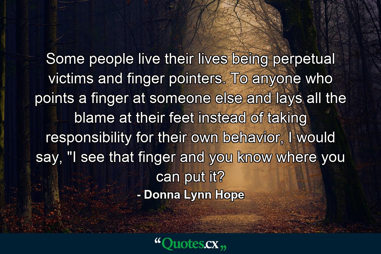 Some people live their lives being perpetual victims and finger pointers. To anyone who points a finger at someone else and lays all the blame at their feet instead of taking responsibility for their own behavior, I would say, 