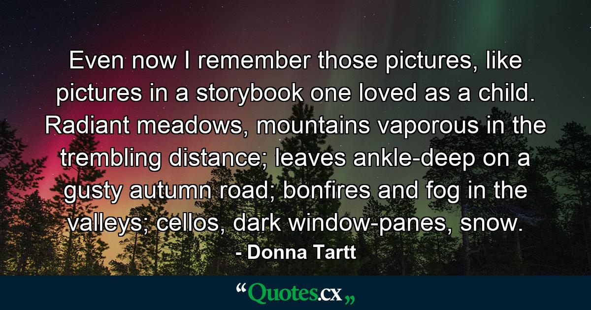 Even now I remember those pictures, like pictures in a storybook one loved as a child. Radiant meadows, mountains vaporous in the trembling distance; leaves ankle-deep on a gusty autumn road; bonfires and fog in the valleys; cellos, dark window-panes, snow. - Quote by Donna Tartt