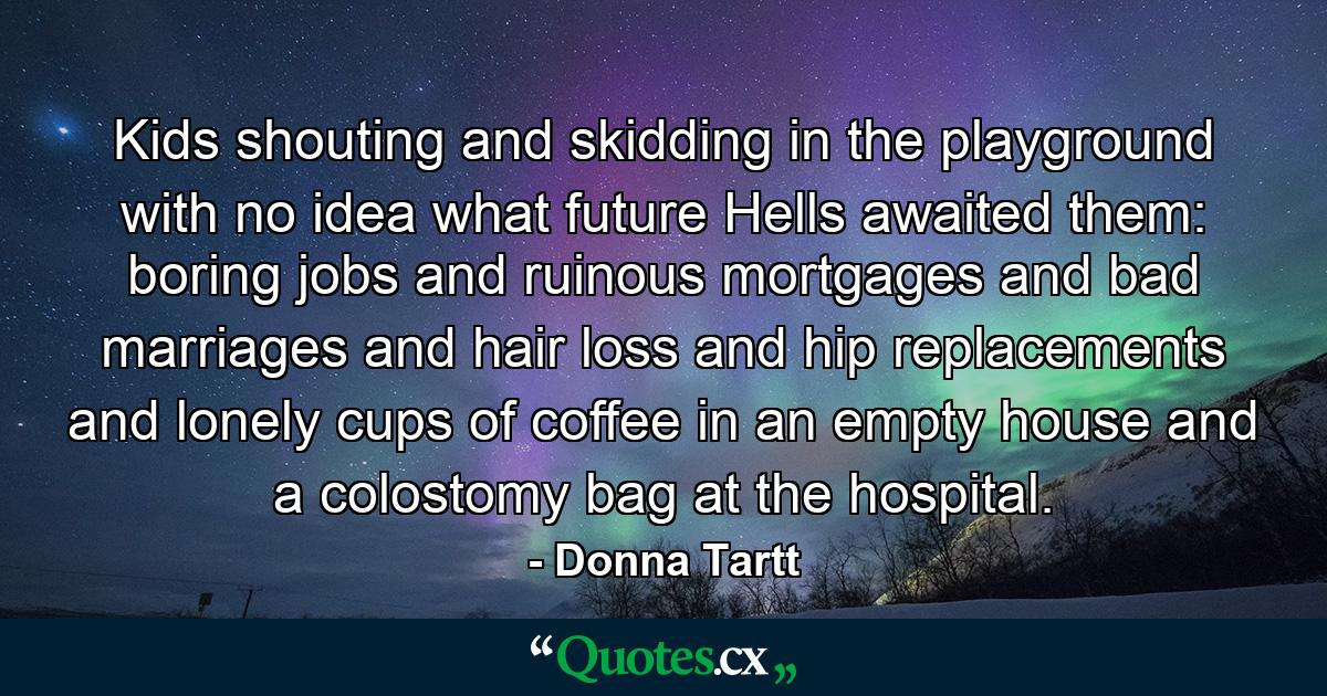 Kids shouting and skidding in the playground with no idea what future Hells awaited them: boring jobs and ruinous mortgages and bad marriages and hair loss and hip replacements and lonely cups of coffee in an empty house and a colostomy bag at the hospital. - Quote by Donna Tartt