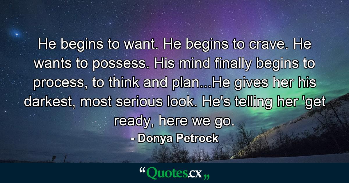 He begins to want. He begins to crave. He wants to possess. His mind finally begins to process, to think and plan...He gives her his darkest, most serious look. He's telling her 'get ready, here we go. - Quote by Donya Petrock