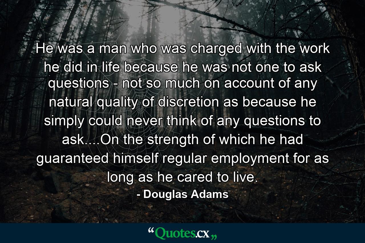 He was a man who was charged with the work he did in life because he was not one to ask questions - not so much on account of any natural quality of discretion as because he simply could never think of any questions to ask....On the strength of which he had guaranteed himself regular employment for as long as he cared to live. - Quote by Douglas Adams