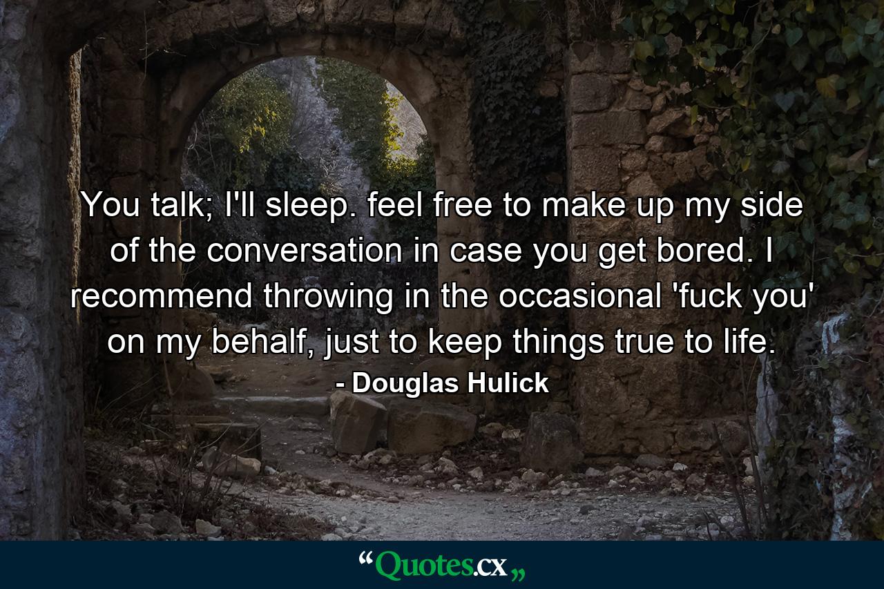 You talk; I'll sleep. feel free to make up my side of the conversation in case you get bored. I recommend throwing in the occasional 'fuck you' on my behalf, just to keep things true to life. - Quote by Douglas Hulick