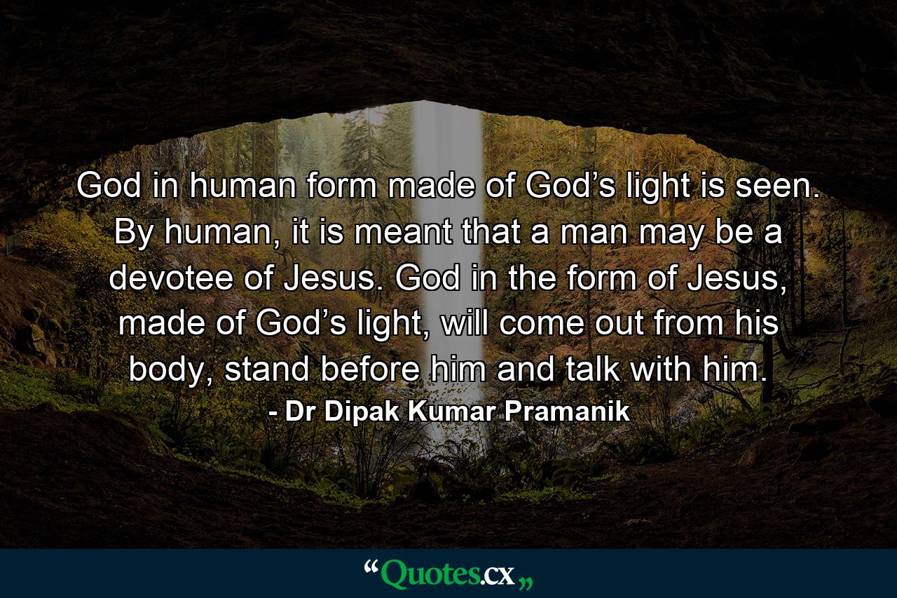 God in human form made of God’s light is seen. By human, it is meant that a man may be a devotee of Jesus. God in the form of Jesus, made of God’s light, will come out from his body, stand before him and talk with him. - Quote by Dr Dipak Kumar Pramanik