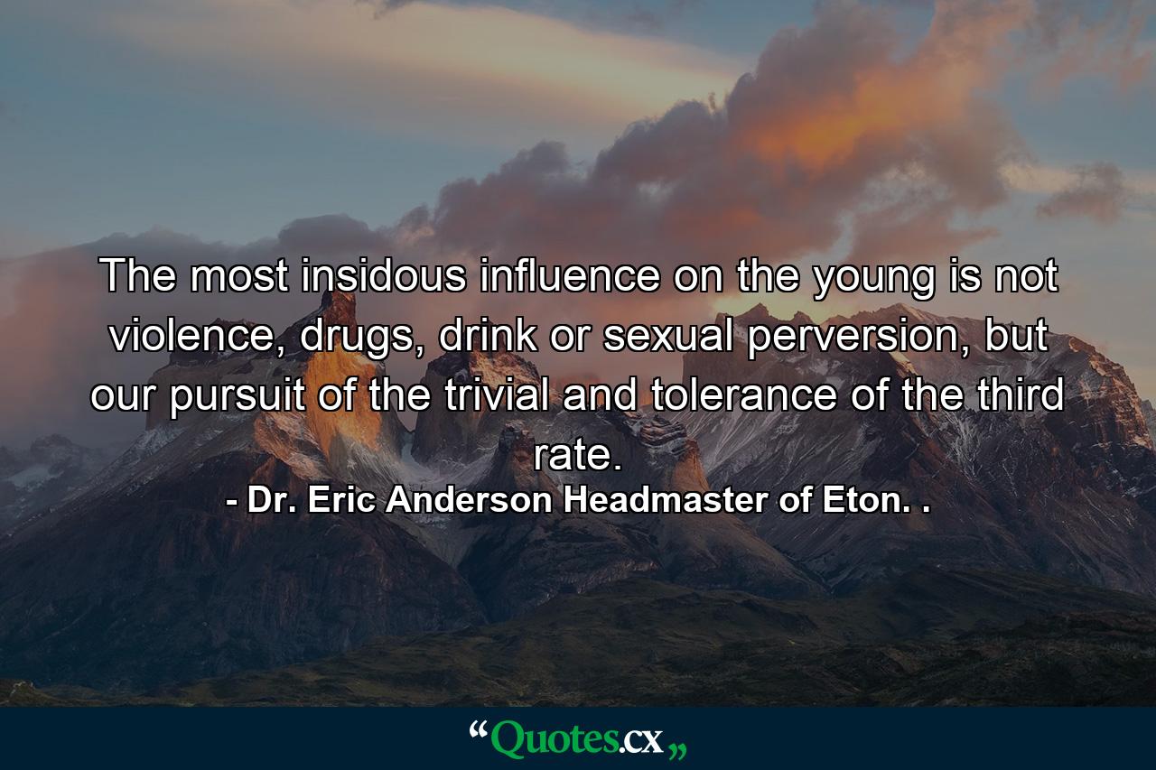 The most insidous influence on the young is not violence, drugs, drink or sexual perversion, but our pursuit of the trivial and tolerance of the third rate. - Quote by Dr. Eric Anderson Headmaster of Eton. .