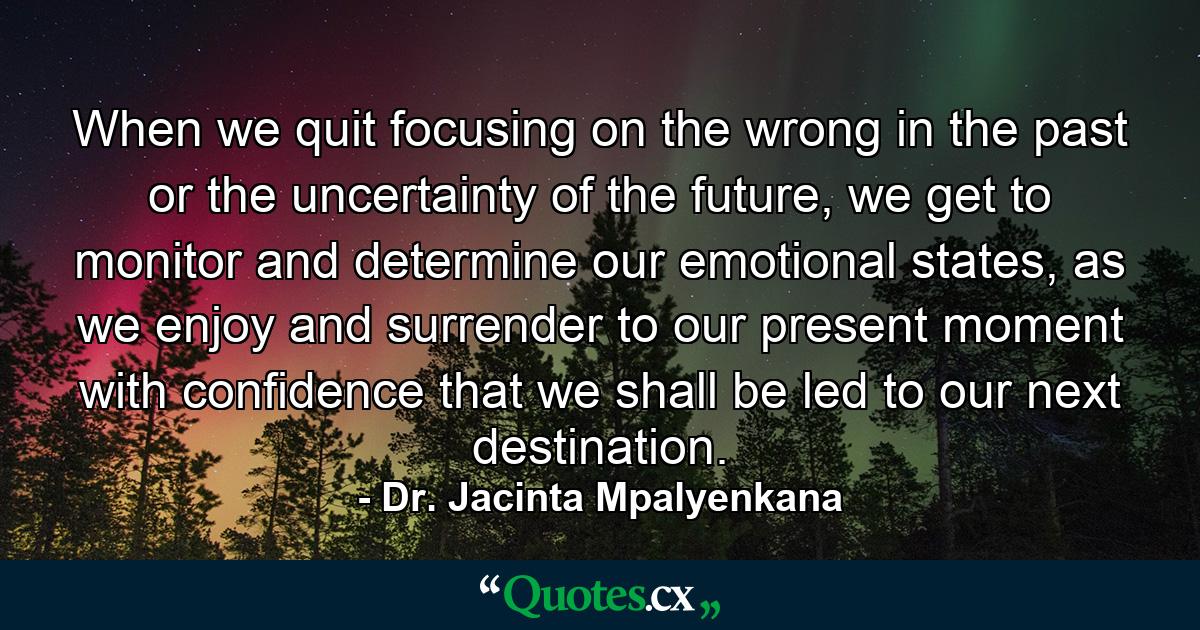 When we quit focusing on the wrong in the past or the uncertainty of the future, we get to monitor and determine our emotional states, as we enjoy and surrender to our present moment with confidence that we shall be led to our next destination. - Quote by Dr. Jacinta Mpalyenkana