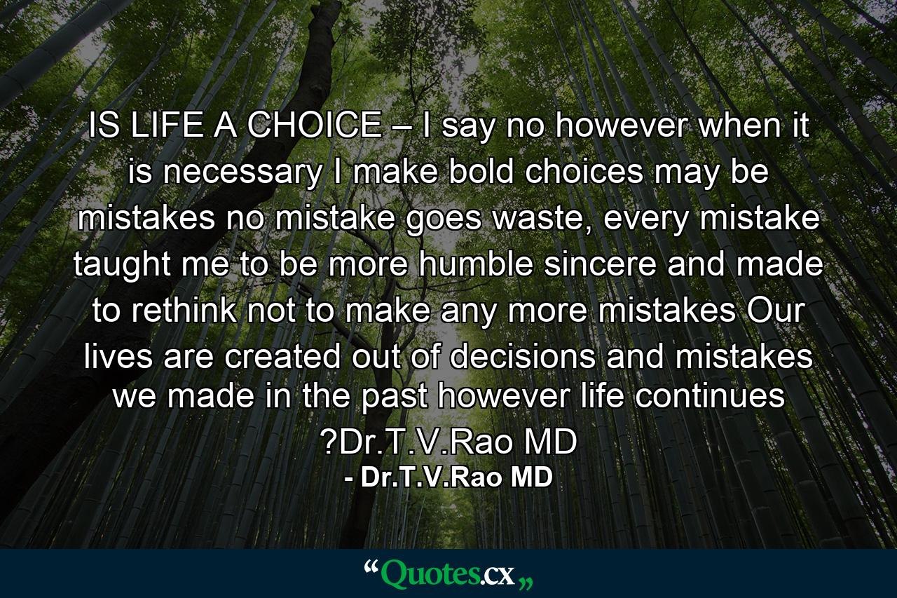 IS LIFE A CHOICE – I say no however when it is necessary I make bold choices may be mistakes no mistake goes waste, every mistake taught me to be more humble sincere and made to rethink not to make any more mistakes Our lives are created out of decisions and mistakes we made in the past however life continues ?Dr.T.V.Rao MD - Quote by Dr.T.V.Rao MD