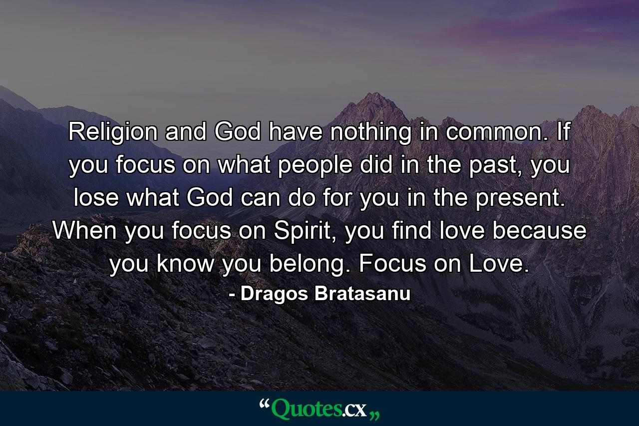 Religion and God have nothing in common. If you focus on what people did in the past, you lose what God can do for you in the present. When you focus on Spirit, you find love because you know you belong. Focus on Love. - Quote by Dragos Bratasanu