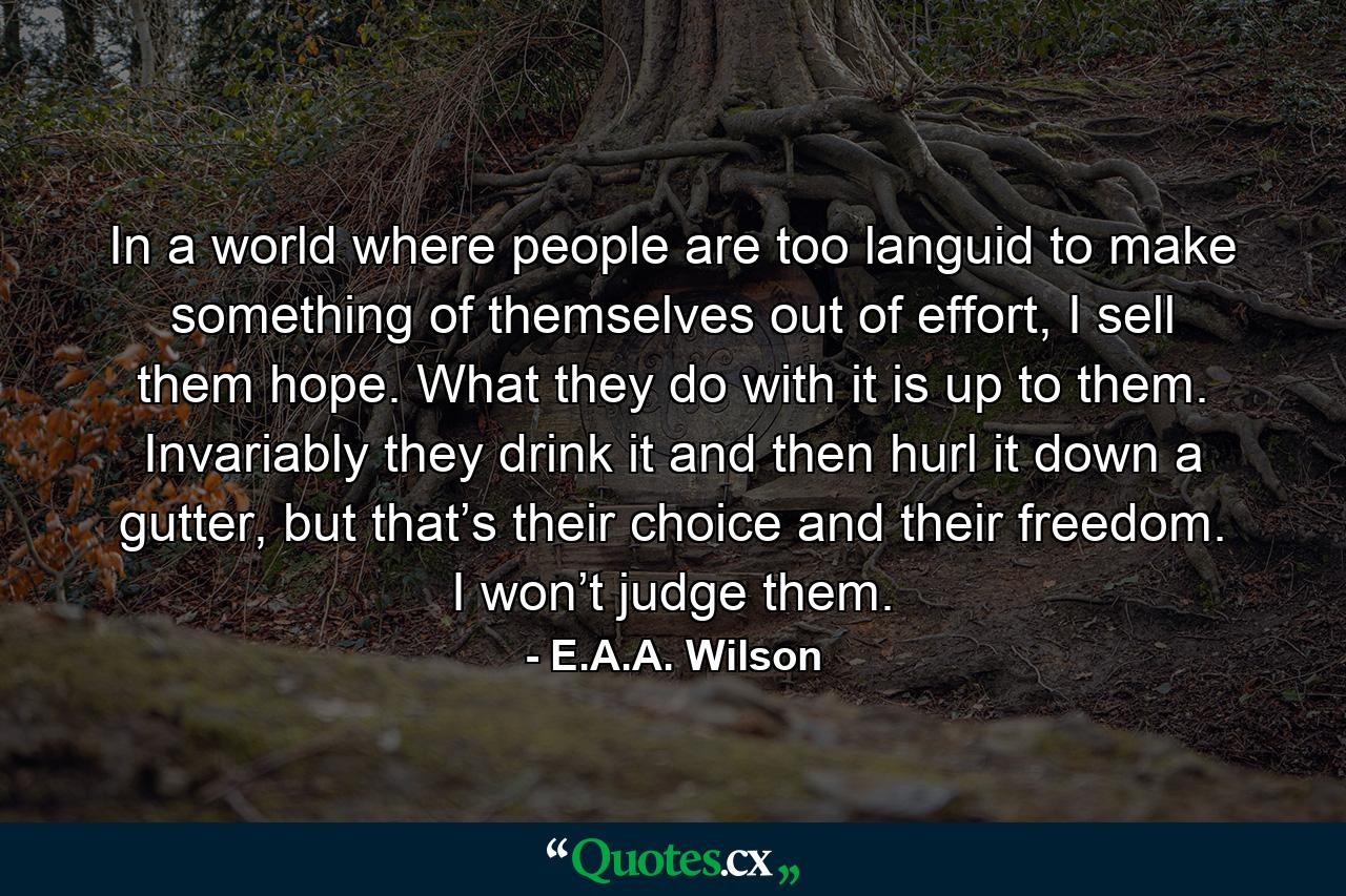 In a world where people are too languid to make something of themselves out of effort, I sell them hope. What they do with it is up to them. Invariably they drink it and then hurl it down a gutter, but that’s their choice and their freedom. I won’t judge them. - Quote by E.A.A. Wilson