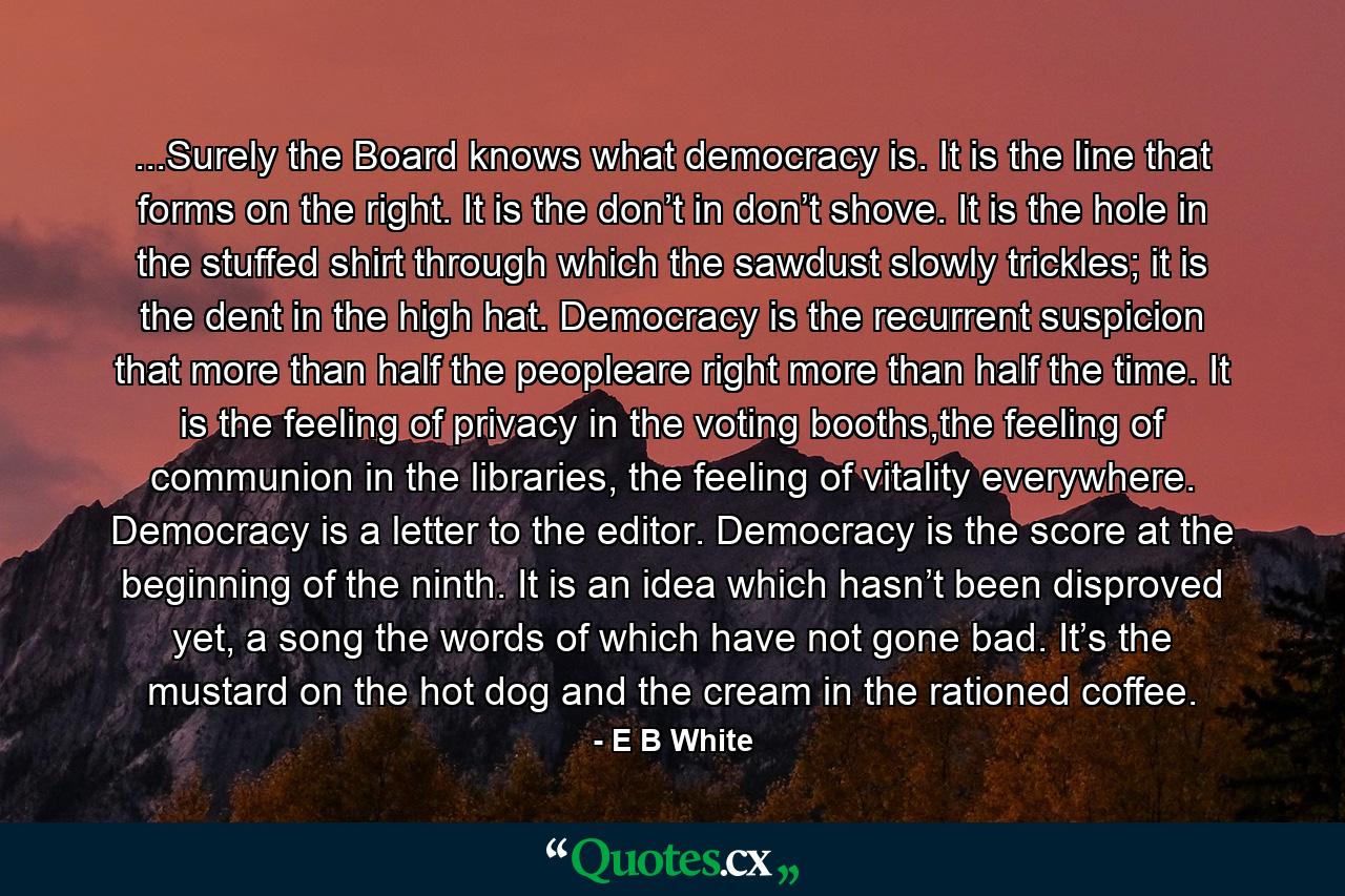 ...Surely the Board knows what democracy is. It is the line that forms on the right. It is the don’t in don’t shove. It is the hole in the stuffed shirt through which the sawdust slowly trickles; it is the dent in the high hat. Democracy is the recurrent suspicion that more than half the peopleare right more than half the time. It is the feeling of privacy in the voting booths,the feeling of communion in the libraries, the feeling of vitality everywhere. Democracy is a letter to the editor. Democracy is the score at the beginning of the ninth. It is an idea which hasn’t been disproved yet, a song the words of which have not gone bad. It’s the mustard on the hot dog and the cream in the rationed coffee. - Quote by E B White