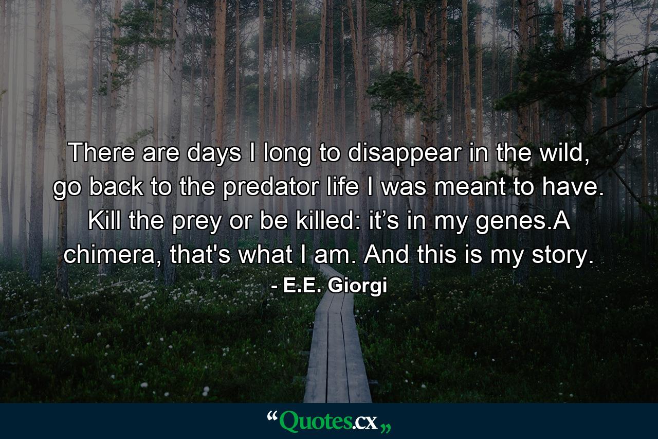 There are days I long to disappear in the wild, go back to the predator life I was meant to have. Kill the prey or be killed: it’s in my genes.A chimera, that's what I am. And this is my story. - Quote by E.E. Giorgi