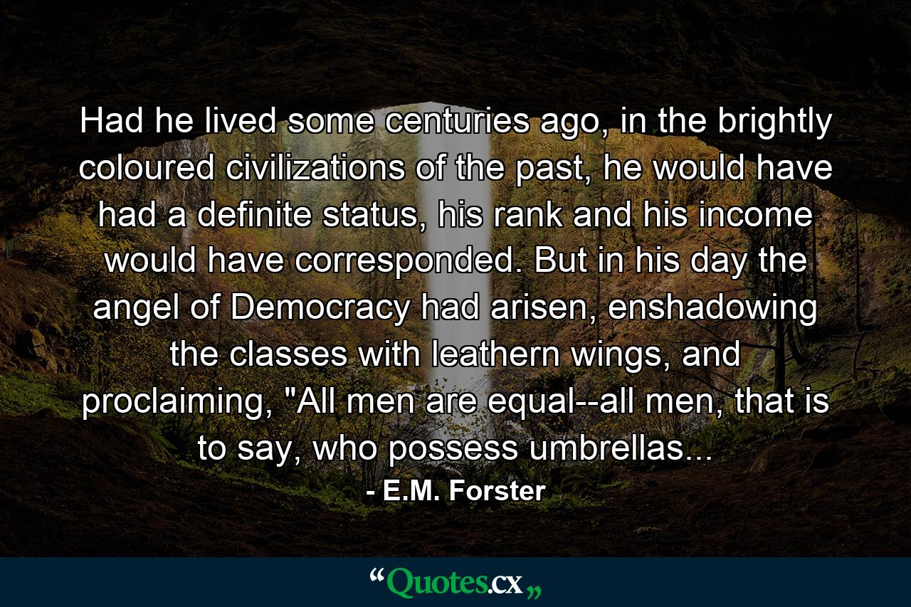 Had he lived some centuries ago, in the brightly coloured civilizations of the past, he would have had a definite status, his rank and his income would have corresponded. But in his day the angel of Democracy had arisen, enshadowing the classes with leathern wings, and proclaiming, 