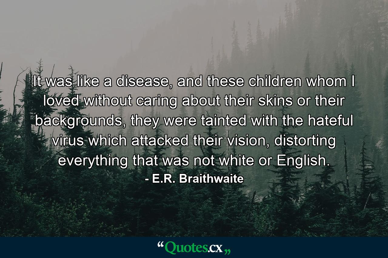 It was like a disease, and these children whom I loved without caring about their skins or their backgrounds, they were tainted with the hateful virus which attacked their vision, distorting everything that was not white or English. - Quote by E.R. Braithwaite