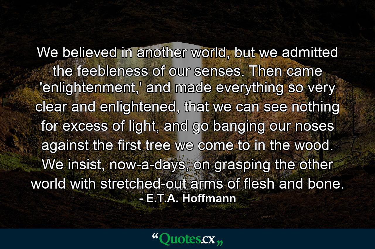 We believed in another world, but we admitted the feebleness of our senses. Then came 'enlightenment,' and made everything so very clear and enlightened, that we can see nothing for excess of light, and go banging our noses against the first tree we come to in the wood. We insist, now-a-days, on grasping the other world with stretched-out arms of flesh and bone. - Quote by E.T.A. Hoffmann