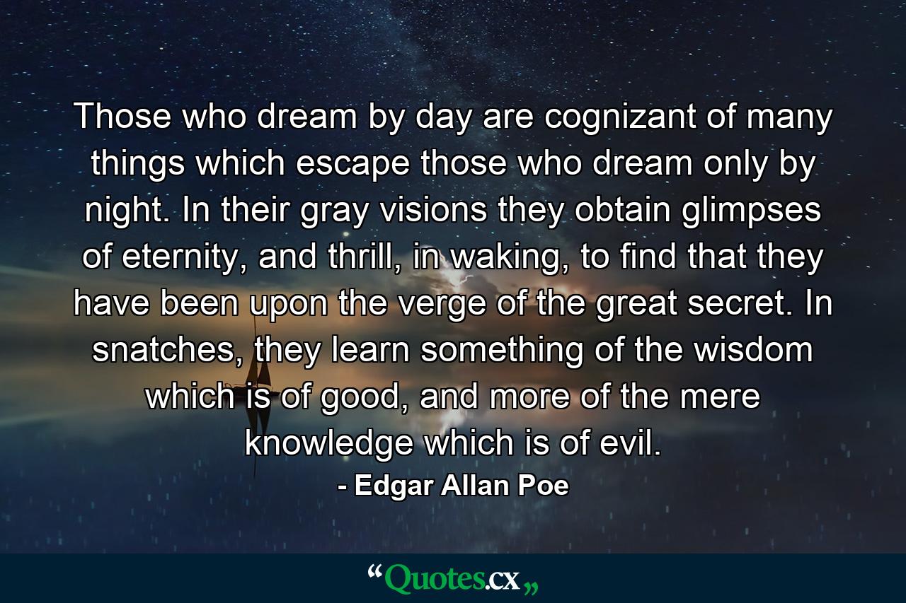 Those who dream by day are cognizant of many things which escape those who dream only by night. In their gray visions they obtain glimpses of eternity, and thrill, in waking, to find that they have been upon the verge of the great secret. In snatches, they learn something of the wisdom which is of good, and more of the mere knowledge which is of evil. - Quote by Edgar Allan Poe