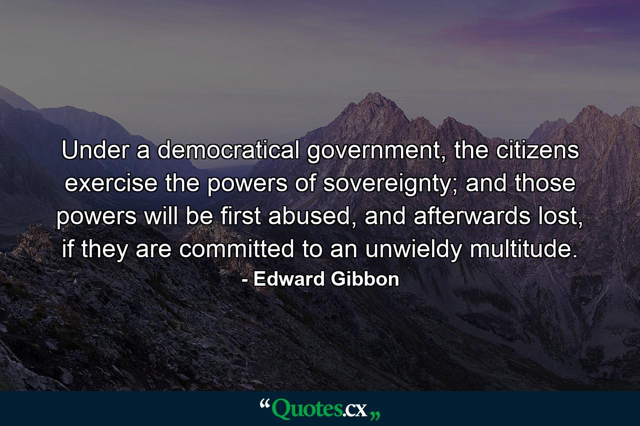 Under a democratical government, the citizens exercise the powers of sovereignty; and those powers will be first abused, and afterwards lost, if they are committed to an unwieldy multitude. - Quote by Edward Gibbon