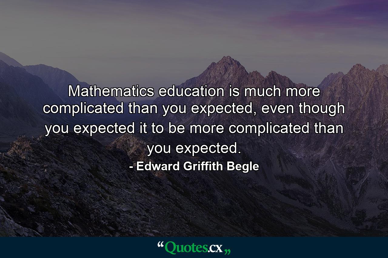 Mathematics education is much more complicated than you expected, even though you expected it to be more complicated than you expected. - Quote by Edward Griffith Begle