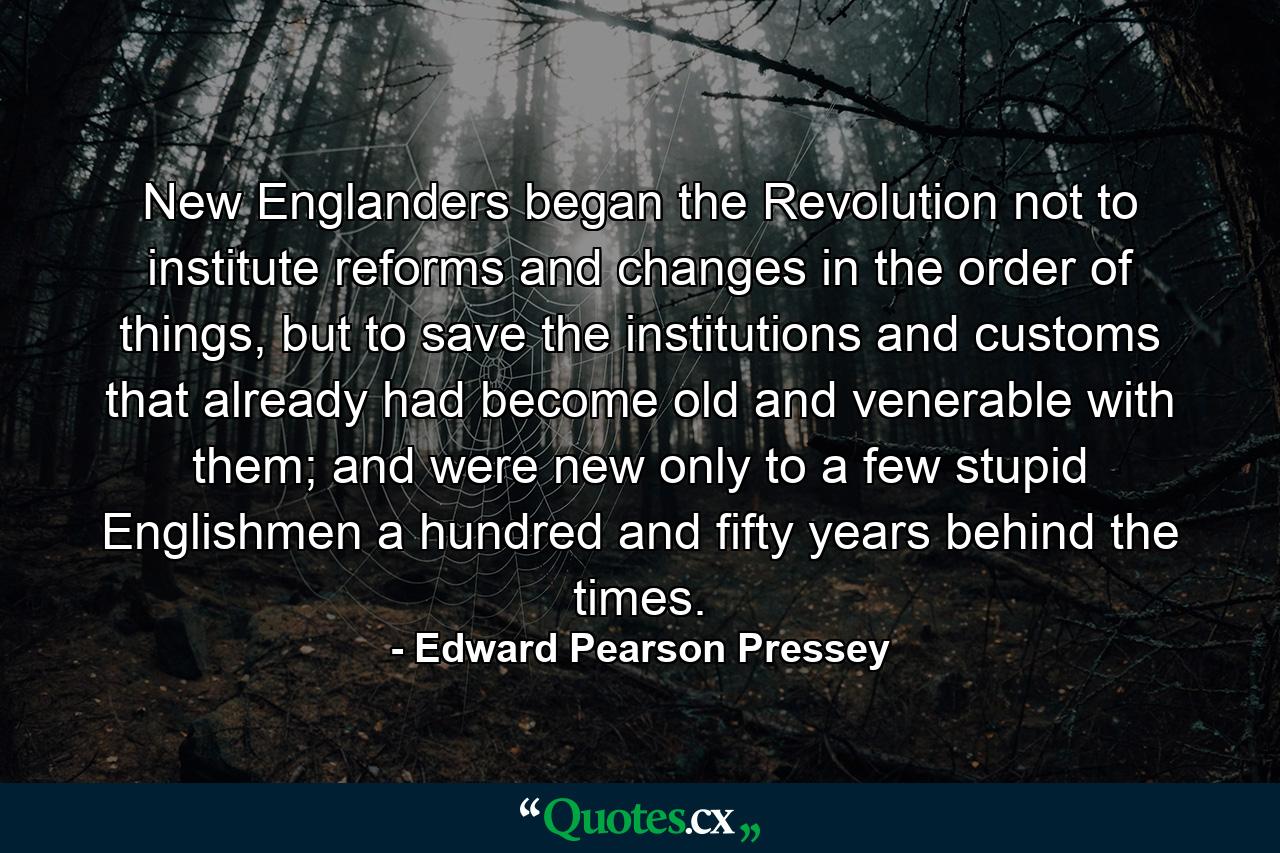 New Englanders began the Revolution not to institute reforms and changes in the order of things, but to save the institutions and customs that already had become old and venerable with them; and were new only to a few stupid Englishmen a hundred and fifty years behind the times. - Quote by Edward Pearson Pressey