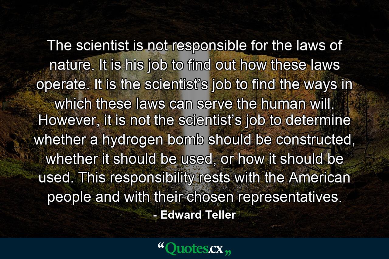 The scientist is not responsible for the laws of nature. It is his job to find out how these laws operate. It is the scientist’s job to find the ways in which these laws can serve the human will. However, it is not the scientist’s job to determine whether a hydrogen bomb should be constructed, whether it should be used, or how it should be used. This responsibility rests with the American people and with their chosen representatives. - Quote by Edward Teller