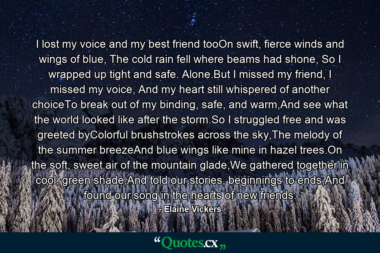 I lost my voice and my best friend tooOn swift, fierce winds and wings of blue, The cold rain fell where beams had shone, So I wrapped up tight and safe. Alone.But I missed my friend, I missed my voice, And my heart still whispered of another choiceTo break out of my binding, safe, and warm,And see what the world looked like after the storm.So I struggled free and was greeted byColorful brushstrokes across the sky,The melody of the summer breezeAnd blue wings like mine in hazel trees.On the soft, sweet air of the mountain glade,We gathered together in cool, green shade,And told our stories, beginnings to ends,And found our song in the hearts of new friends. - Quote by Elaine Vickers