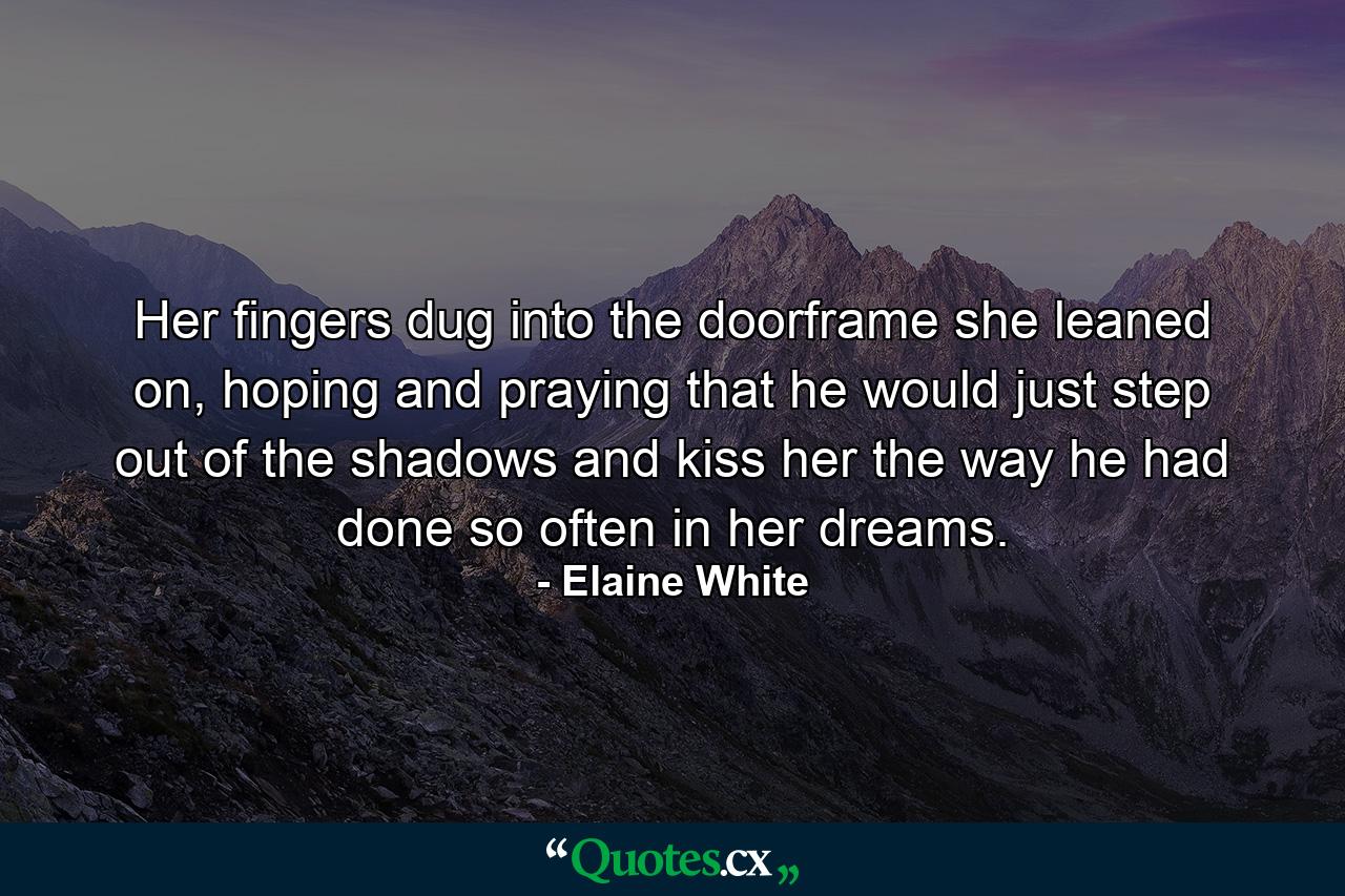 Her fingers dug into the doorframe she leaned on, hoping and praying that he would just step out of the shadows and kiss her the way he had done so often in her dreams. - Quote by Elaine White