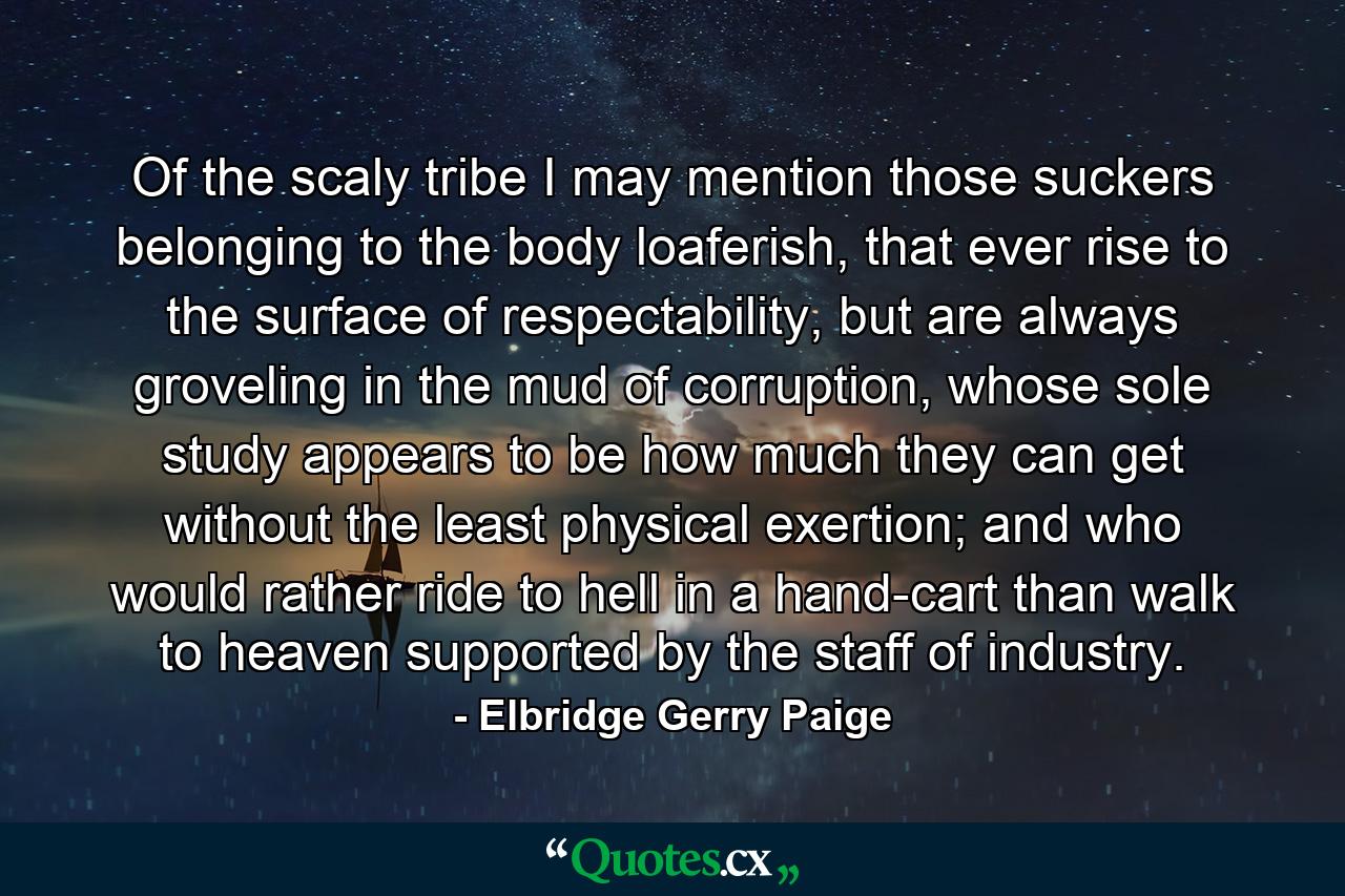 Of the scaly tribe I may mention those suckers belonging to the body loaferish, that ever rise to the surface of respectability, but are always groveling in the mud of corruption, whose sole study appears to be how much they can get without the least physical exertion; and who would rather ride to hell in a hand-cart than walk to heaven supported by the staff of industry. - Quote by Elbridge Gerry Paige